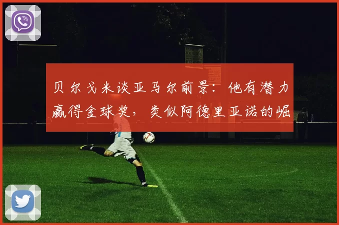 贝尔戈米谈亚马尔前景：他有潜力赢得金球奖，类似阿德里亚诺的崛起？